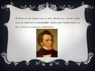  Murió un año después que su ídolo (Beethoven). Cuando estaba
vivo, sus obras no se consideraron mucho, pero cuando murió, su
arte comenzó a conquistar a admiradores.

 