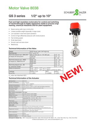 Motor Valve 8038
Schubert & Salzer Inc., 4601 Corporate Drive N.W., Suite 100 Concord, NC 28027, Ph.: (704) 789 0169, Fax: (704) 792 9783	
info@schubertsalzerinc.com, www.schubertsalzerinc.com
GS 3 series		 1/2“ up to 10“
Fast and high resolution motorvalve for control and switching
of neutral through to highly aggressive media in process engi-
neering, chemical industries and for plant equipment.
Technical Information of the Valve
Kvs
-value see datasheet 8001.
Technical Information of the Actuator
NEW!
•	 	Space saving wafer type construction
•	 	Lowest possible weight (especially in larger sizes)
•	 	Low operation noise level (quiet operation)
•	 	Control of high differential pressures with small actuators
•	 	Fast stroking speed
•	 Small dead band
•	 Smooth start and slow down
•	 Metall body
Design ANSI flange wafer (self-aligning)
Nominal size 1/2" up to 10"
Nominal pressure acc. DIN 2401 580 psi (fits also to 145-365 psi) 1/2" - 6"
for flanges with facing type B 1450 psi 1/2" - 3"
230 psi 8" - 10"
Nominal pressure acc. ANSI ANSI 150 1/2" - 10"
for flanges acc. ASME B16.5 RF ANSI 300 1/2" - 6"
ANSI 600 1/2" - 3"
Nominal pressure acc. JIS 10K 1/2" - 2"
for "raiced face" flanges 20K 1/2" - 1 1/2"
Media temperature body 1.0570: +15°F up to +570°F
body 316 Ti: -76°F up to +660°F (+570°F for SFC)
Leakage Carbon, FUY SFC STN 2
(% of Cv) < 0,0001 < 0,0005 < 0,001
Driving force 450 lbf
Power connections 24 V AC/DC
100 - 240 V 50/60Hz
Ambient temperature 14°F up to +140°F
Storage Temperature -22°F up to +176°F (+140°F with Fail-Safe protection)
Mounting position choice horizontal or vertical actuator only
Protection class IP 67
(EN 60529)
Max. power consumption 40 Watt
Dead band ±0,2% at min. 0.24" stroke
Repeat accuracy ±0,1% at min. 0.24" stroke
Stroking time 19 s/inch up to 254 s/inch (standard 38 s/inch)
Set point range adjustable 0(4) - 20 mA, 0(2) - 10 V
optional binary input signal (24V DC)
Feed back adjustable 0(4) - 20 mA, 0(2) - 10 V
cycles (Fail-Safe) 500.000
life-time (Fail-Safe) 10 years
duty cycle 100%
Self Monitoring monitoring of the driving power, set point,
actuator temperature, temperatrure of the electronic etc.
Diagnostic function storage of motor and total service life,
temperature- and way classes
Valve adaptation automatic stroke adjustment to suit valve
limits
additional inputs binary input
additonal outputs 2 alarm outputs
 