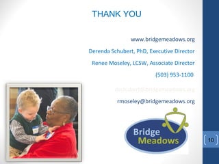 THANK YOU
www.bridgemeadows.org
Derenda Schubert, PhD, Executive Director
Renee Moseley, LCSW, Associate Director
(503) 953-1100
dschubert@bridgemeadows.org
rmoseley@bridgemeadows.org
10
 