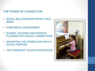 THE POWER OF CONNECTION
• SOCIAL RELATIONSHIPS IMPACT WELL
BEING
• PURPOSEFUL ENGAGEMENT
• ELDERS, CHILDREN AND PARENTS
FLOURISH WITH SOCIAL CONNECTIONS
• ENHANCING THE CONNECTION WITH A
SOCIAL PURPOSE
• THE COMMUNITY AS AN INTERVENTION
 