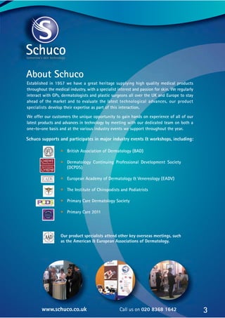 About Schuco
Established in 1957 we have a great heritage supplying high quality medical products
throughout the medical industry, with a specialist interest and passion for skin. We regularly
interact with GPs, dermatologists and plastic surgeons all over the UK and Europe to stay
ahead of the market and to evaluate the latest technological advances, our product
specialists develop their expertise as part of this interaction.
We offer our customers the unique opportunity to gain hands on experience of all of our
latest products and advances in technology by meeting with our dedicated team on both a
one-to-one basis and at the various industry events we support throughout the year.
• British Association of Dermatology (BAD)
• Dermatology Continuing Professional Development Society
(DCPDS)
• European Academy of Dermatology & Venereology (EADV)
• The Institute of Chiropodists and Podiatrists
• Primary Care Dermatology Society
• Primary Care 2011
Our product specialists attend other key overseas meetings, such
as the American & European Associations of Dermatology.
3
www.schuco.co.uk Call us on 020 8368 1642
Schuco supports and participates in major industry events & workshops, including:
 