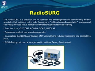 RadioSURG
The RadioSURG is a precision tool for cosmetic and skin surgeons who demand only the best
results for their patients. Using radio frequency or “cold cutting and coagulation” surgeons will
see vastly reduced tissue necrosis and therefore greatly reduced scarring.
• Four functions; CUT, CUT & COAG, COAG, BIPOLAR
• Replaces a scalpel, has a no drag operation
• Can replace the CO2 Laser (except ENT work) offering reduced restrictions at a competitive
price.
• RF-ReFacing unit can be incorporated to facilitate Beauty Treat as well
 