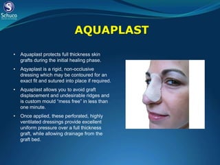 AQUAPLAST

•   Aquaplast protects full thickness skin
    grafts during the initial healing phase.
•   Aqyaplast is a rigid, non-occlusive
    dressing which may be contoured for an
    exact fit and sutured into place if required.
•   Aquaplast allows you to avoid graft
    displacement and undesirable ridges and
    is custom mould “mess free” in less than
    one minute.
•   Once applied, these perforated, highly
    ventilated dressings provide excellent
    uniform pressure over a full thickness
    graft, while allowing drainage from the
    graft bed.
 