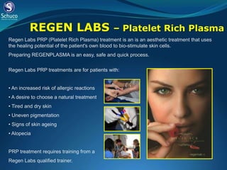 REGEN LABS                         – Platelet Rich Plasma
Regen Labs PRP (Platelet Rich Plasma) treatment is an is an aesthetic treatment that uses
the healing potential of the patient's own blood to bio-stimulate skin cells.
Preparing REGENPLASMA is an easy, safe and quick process.


Regen Labs PRP treatments are for patients with:


• An increased risk of allergic reactions
• A desire to choose a natural treatment
• Tired and dry skin
• Uneven pigmentation
• Signs of skin ageing
• Alopecia


PRP treatment requires training from a
Regen Labs qualified trainer.
 