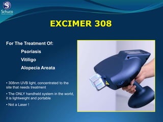EXCIMER 308

For The Treatment Of:
         Psoriasis
         Vitiligo
         Alopecia Areata


• 308nm UVB light, concentrated to the
site that needs treatment
• The ONLY handheld system in the world,
it is lightweight and portable
• Not a Laser !
 