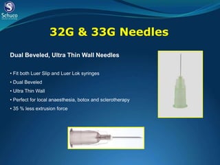 32G & 33G Needles
Dual Beveled, Ultra Thin Wall Needles

• Fit both Luer Slip and Luer Lok syringes
• Dual Beveled
• Ultra Thin Wall
• Perfect for local anaesthesia, botox and sclerotherapy
• 35 % less extrusion force
 