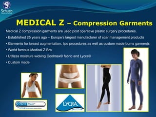 MEDICAL Z                       – Compression Garments
Medical Z compression garments are used post operative plastic surgery procedures.
• Established 25 years ago – Europe’s largest manufacturer of scar management products
• Garments for breast augmentation, lipo procedures as well as custom made burns garments
• World famous Medical Z Bra
• Utilizes moisture wicking Coolmax© fabric and Lycra©
• Custom made
 