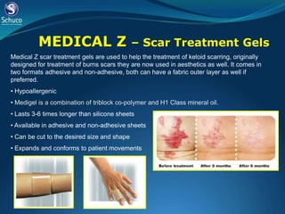 MEDICAL Z                          – Scar Treatment Gels
Medical Z scar treatment gels are used to help the treatment of keloid scarring, originally
designed for treatment of burns scars they are now used in aesthetics as well. It comes in
two formats adhesive and non-adhesive, both can have a fabric outer layer as well if
preferred.
• Hypoallergenic
• Medigel is a combination of triblock co-polymer and H1 Class mineral oil.
• Lasts 3-6 times longer than silicone sheets
• Available in adhesive and non-adhesive sheets
• Can be cut to the desired size and shape
• Expands and conforms to patient movements
 