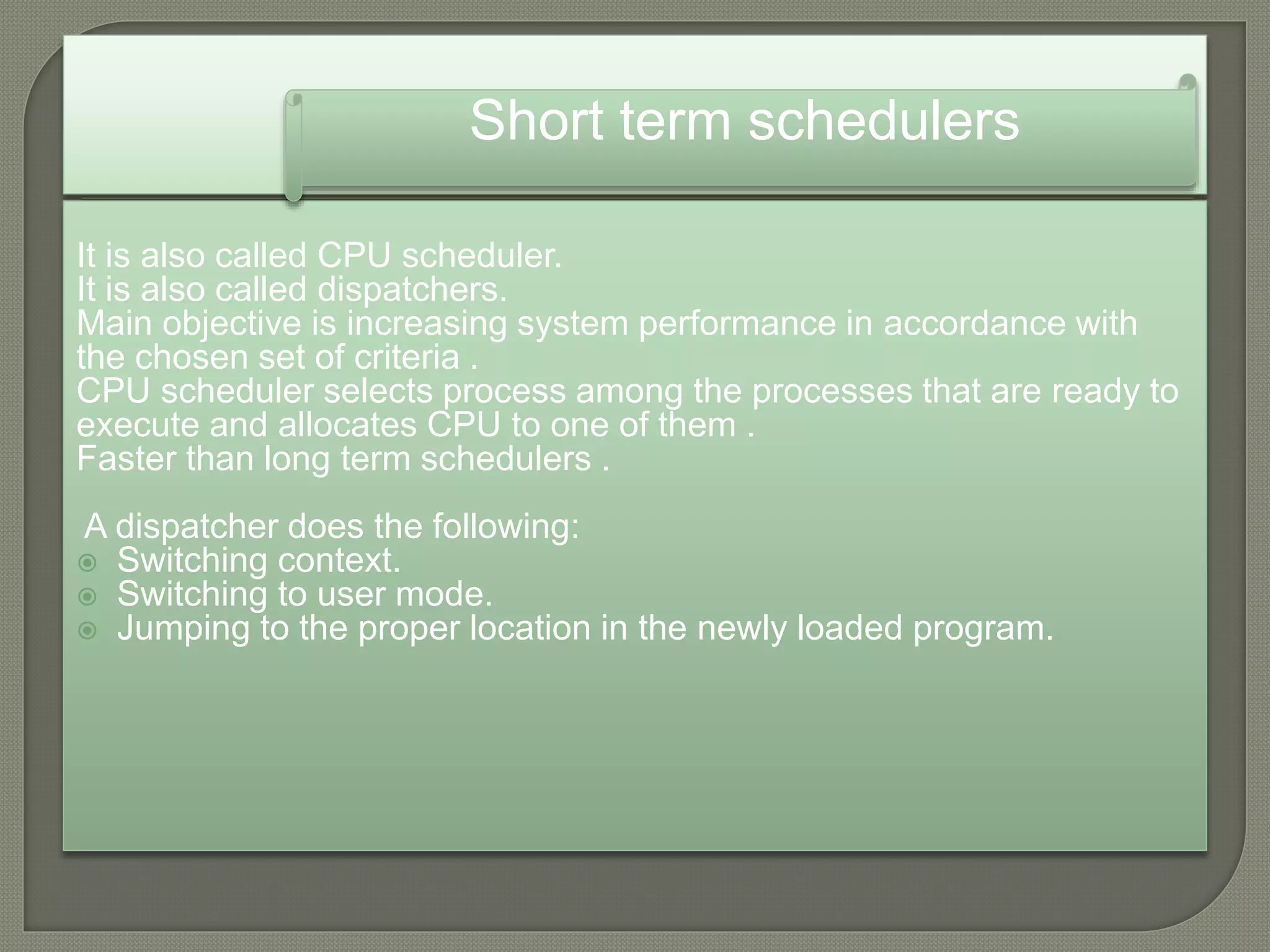 It is also called CPU scheduler.
It is also called dispatchers.
Main objective is increasing system performance in accordance with
the chosen set of criteria .
CPU scheduler selects process among the processes that are ready to
execute and allocates CPU to one of them .
Faster than long term schedulers .
A dispatcher does the following:
 Switching context.
 Switching to user mode.
 Jumping to the proper location in the newly loaded program.
Short term schedulers
 