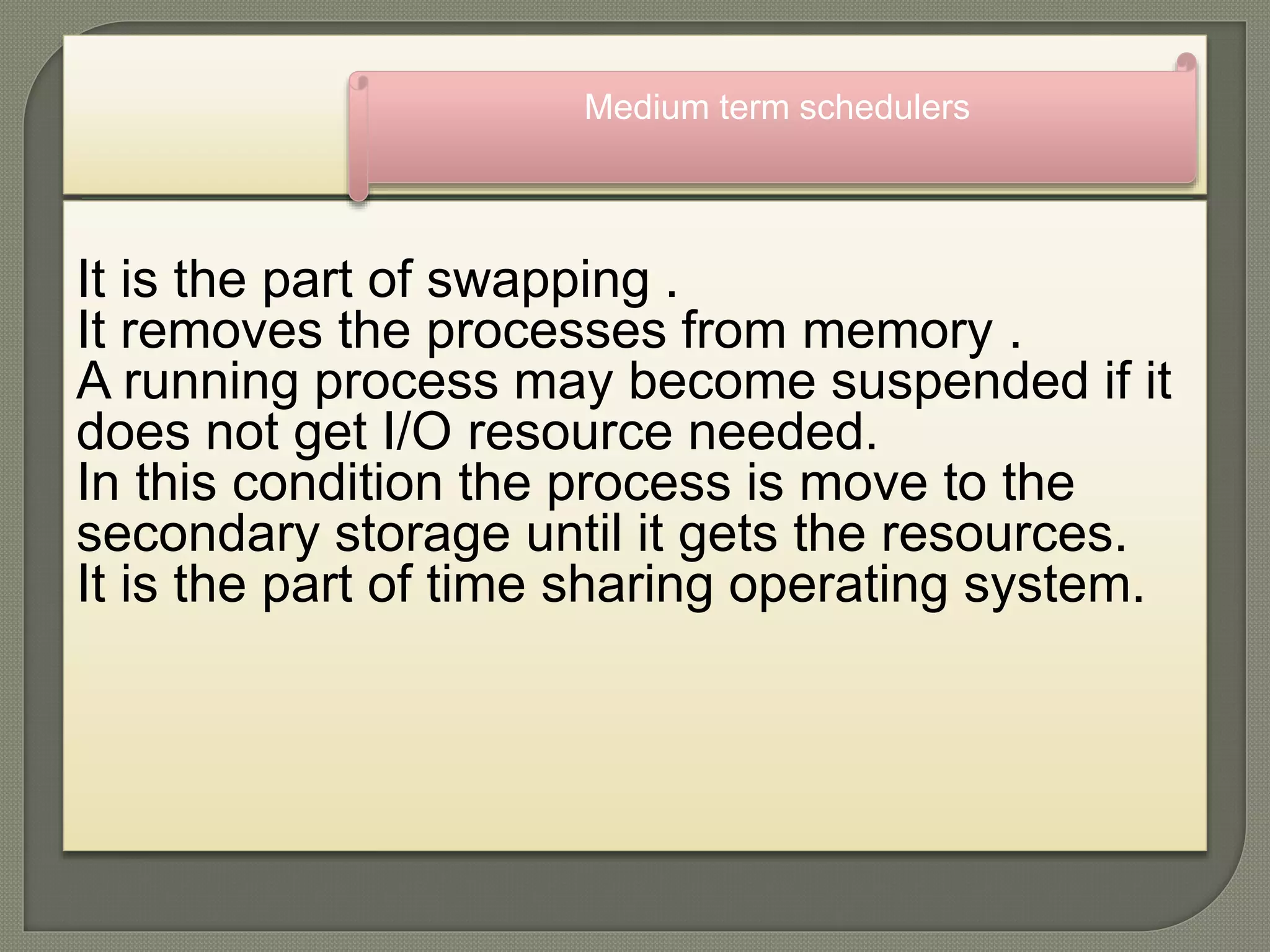 It is the part of swapping .
It removes the processes from memory .
A running process may become suspended if it
does not get I/O resource needed.
In this condition the process is move to the
secondary storage until it gets the resources.
It is the part of time sharing operating system.
Medium term schedulers
 