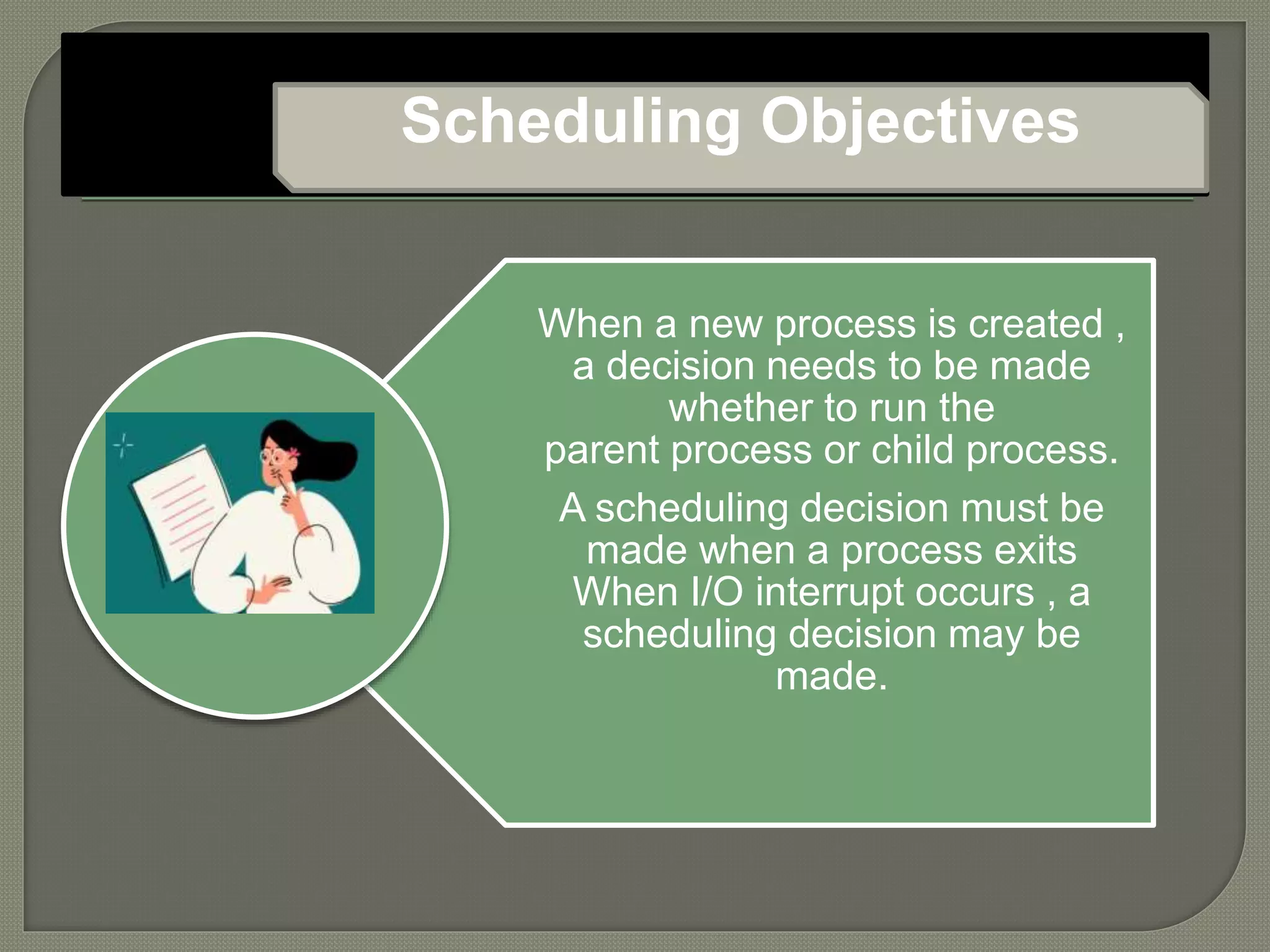 When a new process is created ,
a decision needs to be made
whether to run the
parent process or child process.
A scheduling decision must be
made when a process exits
When I/O interrupt occurs , a
scheduling decision may be
made.
Scheduling Objectives
 