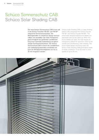 Schüco Sonnenschutz CAB
Solar Shading CAB
2
Schüco Sonnenschutz CAB
Schüco Solar Shading CAB
Der neue Schüco Sonnenschutz CAB ist ein voll
in die Schüco Fassaden FW 50+ und FW 60+
integriertes Sonnenschutzsystem. Die
Behanglamellen im attraktiven Design sind auf-
rollbar und verstellbar. Der hohe Transparenz-
grad ermöglicht bei geöffneter Lamellenstel-
lung einen optimalen Außenbezug mit gleich-
zeitiger Sonnenschutzfunktion. Der Schüco
Sonnenschutz CAB ist durch die Lamellenform
und -befestigung besonders windstabil und
kann bei Windgeschwindigkeiten von bis zu
25 m/s eingesetzt werden.
Schüco Solar Shading CAB is a solar shading
system fully integrated into Schüco Façade
FW 50+ and Schüco Façade FW 60+. The
attractively designed blind louvre blades are
adjustable and can be rolled up. When the
louvre blades are open, the high degree of
transparency allows for optimum views to the
outside and simultaneous solar shading. The
louvre blade design and fixing make the
Schüco Solar Shading CAB particularly stable
in windy conditions. It can be used in wind
speeds of up to 25 m/s.
 