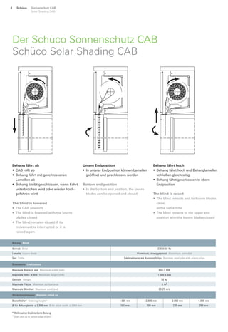 Der Schüco Sonnenschutz CAB
Schüco Solar Shading CAB
Behang fährt ab
• CAB rollt ab
• Behang fährt mit geschlossenen
Lamellen ab
• Behang bleibt geschlossen, wenn Fahrt
unterbrochen wird oder wieder hoch-
gefahren wird
The blind is lowered
• The CAB unwinds
• The blind is lowered with the louvre
blades closed
• The blind remains closed if its
movement is interrupted or it is
raised again
Untere Endposition
• In unterer Endposition können Lamellen
geöffnet und geschlossen werden
Bottom end position
• In the bottom end position, the louvre
blades can be opened and closed
Behang fährt hoch
• Behang fährt hoch und Behanglamellen
schließen gleichzeitig
• Behang fährt geschlossen in obere
Endposition
The blind is raised
• The blind retracts and its louvre blades
close
at the same time
• The blind retracts to the upper end
position with the louvre blades closed
* Wellenachse bis Unterkante Behang
* Shaft axis up to bottom edge of blind
Wickeldurchmesser Diameter rolled up
Bestellhöhe* Ordering height* 1.500 mm 2.000 mm 3.000 mm 4.000 mm
Ø für Behangbreite ≤ 2.000 mm Ø for blind width ≤ 2000 mm 182 mm 206 mm 230 mm 280 mm
Behang Blind
Antrieb Drive 230 V/50 Hz
Lamelle Louvre blade Aluminium, stranggepresst Aluminium, extruded
Seil Cable Edelstahlseite mit Kunststoffclips Stainless steel side with plastic clips
Grenzwerte Limit values
Maximale Breite in mm Maximum width (mm) 650-1.500
Maximale Höhe in mm Maximum height (mm) 1.000-4.000
Gewicht Weight 50 kg
Maximale Fläche Maximum surface area 6 m2
Maximale Windlast Maximum wind load 20-25 m/s
Schüco Sonnenschutz CAB
Solar Shading CAB
4
 