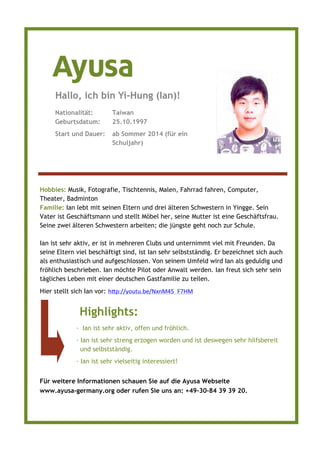 Hobbies: Musik, Fotografie, Tischtennis, Malen, Fahrrad fahren, Computer,
Theater, Badminton
Familie: Ian lebt mit seinen Eltern und drei älteren Schwestern in Yingge. Sein
Vater ist Geschäftsmann und stellt Möbel her, seine Mutter ist eine Geschäftsfrau.
Seine zwei älteren Schwestern arbeiten; die jüngste geht noch zur Schule.
Ian ist sehr aktiv, er ist in mehreren Clubs und unternimmt viel mit Freunden. Da
seine Eltern viel beschäftigt sind, ist Ian sehr selbstständig. Er bezeichnet sich auch
als enthusiastisch und aufgeschlossen. Von seinem Umfeld wird Ian als geduldig und
fröhlich beschrieben. Ian möchte Pilot oder Anwalt werden. Ian freut sich sehr sein
tägliches Leben mit einer deutschen Gastfamilie zu teilen.
Hier stellt sich Ian vor: htp:// outu.be/N nM _F7HM
Nationalität: Taiwan
Geburtsdatum: 25.10.1997
Start und Dauer: ab Sommer 2014 (für ein
Schuljahr)
Hallo, ich bin Yi-Hung (Ian)!
Highlights:
· Ian ist sehr aktiv, offen und fröhlich.
· Ian ist sehr streng erzogen worden und ist deswegen sehr hilfsbereit
und selbstständig.
· Ian ist sehr vielseitig interessiert!
Für weitere Informationen schauen Sie auf die Ayusa Webseite
www.ayusa-germany.org oder rufen Sie uns an: +49–30–84 39 39 20.
 
