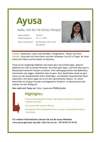 Für weitere Informationen schauen Sie auf die Ayusa Webseite
www.ayusa-germany.org oder rufen Sie uns an: +49–30–84 39 39 20.
Hobbies: Badminton, Lesen und Schreiben, Fotografieren , Reiten und Tiere
Familie: Tanja lebt mit ihren Eltern und ihrer Schwester Yun(12) in Taipei. Ihr Vater
leitet eine Fabrik und ihre Mutter ist Hausfrau.
Tanja ist ein neugieriges Mädchen und macht gern neue Erfahrungen, dadurch
bekommt sie nicht so schnell Heimweh. Sie macht gern Sport, und hofft dies auch in
Deutschland weiterhin machen zu können. Ihre Lieblingssportarten sind Badminton,
Schwimmen und Joggen. Außerdem liest sie gern. Ihrer Gastfamilie würde sie gern
etwas von der taiwanesischen Kultur beibringen, zum Beispiel taiwanesisches Essen
zubereiten. Ihre Eltern sagen sie ist ein sehr optimistischer Mensch. Ihr Lehrer
beschreibt sie als gute Freundin und begeisterte Schülerin. Im Deutschunterricht
arbeitet sie sehr fleißig mit.
Hier stellt sich Tanja vor: http://youtu.be/PDWSG3jve8w
Nationalität: Taiwan
Geburtsdatum: 27.11.1997
Start und Dauer: ab Sommer 2014 (ein
Schuljahr)
Hallo, ich bin Ya-Chiao (Tanja)!
Highlights:
· Tanja ist sehr gespannt darauf, die deutsche Kultur und Sprache
kennen zu lernen.
· Sie ist eine sehr positive Person.
· Sie möchte ihrer Gastfamilie etwas von der taiwanesischen Kultur
vermitteln.
 