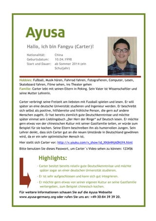 Hobbies: Fußball, Musik hören, Fahrrad fahren, Fotografieren, Computer, Lesen,
Skateboard fahren, Filme sehen, ins Theater gehen
Familie: Carter lebt mit seinen Eltern in Peking. Sein Vater ist Wissenschaftler und
seine Mutter Lehrerin.
Carter verbringt seine Freizeit am liebsten mit Fussball spielen und lesen. Er will
später an eine deutsche Universität studieren und Ingenieur werden. Er beschreibt
sich selbst als positive, hilfsbereite und fröhliche Person, die gern auf andere
Menschen zugeht. Er hat bereits ziemlich gute Deutschkenntnisse und möchte
später einmal sein Lieblingsbuch „Der Herr der Ringe“ auf Deutsch lesen. Er möchte
gern etwas von der chinesischen Kultur mit seiner Gastfamilie teilen, er würde zum
Beispiel für sie kochen. Seine Eltern beschreiben ihn als humorvollen Jungen. Sein
Lehrer denkt, dass sich Carter gut an die neuen Umstände in Deutschland gewöhnen
wird, da er ein sehr optimistischer Mensch ist.
Hier stellt sich Carter vor: http://v.youku.com/v_show/id_XNjk4NjA0NjY4.html
Bitte benutzen Sie dieses Passwort, um Carter´s Video sehen zu können: 123456
Nationalität: China
Geburtsdatum: 10.04.1998
Start und Dauer: ab Sommer 2014 (ein
Schuljahr)
Hallo, ich bin Fangyu (Carter)!
Highlights:
· Carter besitzt bereits relativ gute Deutschkenntnisse und möchte
später sogar an einer deutschen Universität studieren.
· Er ist sehr aufgeschlossen und kann sich gut integrieren.
· Er möchte gern etwas von seiner eigenen Kultur an seine Gastfamilie
weitergeben, zum Beispiel chinesisch kochen.
Für weitere Informationen schauen Sie auf die Ayusa Webseite
www.ayusa-germany.org oder rufen Sie uns an: +49–30–84 39 39 20.
 