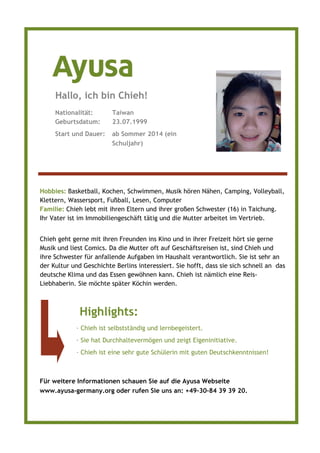 Hobbies: Basketball, Kochen, Schwimmen, Musik hören Nähen, Camping, Volleyball,
Klettern, Wassersport, Fußball, Lesen, Computer
Familie: Chieh lebt mit ihren Eltern und ihrer großen Schwester (16) in Taichung.
Ihr Vater ist im Immobiliengeschäft tätig und die Mutter arbeitet im Vertrieb.
Chieh geht gerne mit ihren Freunden ins Kino und in ihrer Freizeit hört sie gerne
Musik und liest Comics. Da die Mutter oft auf Geschäftsreisen ist, sind Chieh und
ihre Schwester für anfallende Aufgaben im Haushalt verantwortlich. Sie ist sehr an
der Kultur und Geschichte Berlins interessiert. Sie hofft, dass sie sich schnell an das
deutsche Klima und das Essen gewöhnen kann. Chieh ist nämlich eine Reis-
Liebhaberin. Sie möchte später Köchin werden.
Nationalität: Taiwan
Geburtsdatum: 23.07.1999
Start und Dauer: ab Sommer 2014 (ein
Schuljahr)
Hallo, ich bin Chieh!
Highlights:
· Chieh ist selbstständig und lernbegeistert.
· Sie hat Durchhaltevermögen und zeigt Eigeninitiative.
· Chieh ist eine sehr gute Schülerin mit guten Deutschkenntnissen!
Für weitere Informationen schauen Sie auf die Ayusa Webseite
www.ayusa-germany.org oder rufen Sie uns an: +49–30–84 39 39 20.
 