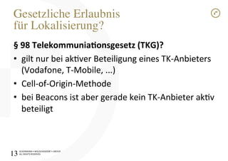 SCHÜRMANN)•)WOLSCHENDORF)•)DREYER)
ALL)RIGHTS)RESERVED)
Gesetzliche Erlaubnis"
für Lokalisierung?!
§1981Telekommunia$onsgesetz1(TKG)?1
•  gilt)nur)bei)akver)Beteiligung)eines)TKIAnbieters)
(Vodafone,)TIMobile,)...))
•  CellIofIOriginIMethode)
•  bei)Beacons)ist)aber)gerade)kein)TKIAnbieter)akv)
beteiligt)
)
)
13!
 
