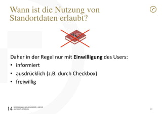 SCHÜRMANN)•)WOLSCHENDORF)•)DREYER)
ALL)RIGHTS)RESERVED)
Wann ist die Nutzung von"
Standortdaten erlaubt?!
Daher)in)der)Regel)nur)mit)Einwilligung)des)Users:)
•  informiert)
•  ausdrücklich)(z.B.)durch)Checkbox))
•  freiwillig)
14)14
 