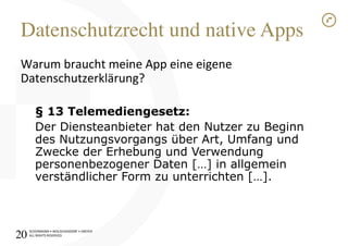 SCHÜRMANN)•)WOLSCHENDORF)•)DREYER)
ALL)RIGHTS)RESERVED)
Datenschutzrecht und native Apps!
Warum)braucht)meine)App)eine)eigene)
Datenschutzerklärung?)
)
§ 13 Telemediengesetz:
Der Diensteanbieter hat den Nutzer zu Beginn
des Nutzungsvorgangs über Art, Umfang und
Zwecke der Erhebung und Verwendung
personenbezogener Daten […] in allgemein
verständlicher Form zu unterrichten […].
)
20!
 