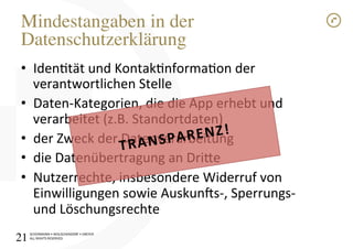 SCHÜRMANN)•)WOLSCHENDORF)•)DREYER)
ALL)RIGHTS)RESERVED)
Mindestangaben in der
Datenschutzerklärung!
•  Identät)und)Kontaknformaon)der)
verantwortlichen)Stelle)
•  DatenIKategorien,)die)die)App)erhebt)und)
verarbeitet)(z.B.)Standortdaten))
•  der)Zweck)der)Datenverarbeitung)
•  die)Datenübertragung)an)Drioe)
•  Nutzerrechte,)insbesondere)Widerruf)von)
Einwilligungen)sowie)Auskun[sI,)SperrungsI)
und)Löschungsrechte)
TRANSPARENZ!1
21!
 