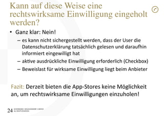SCHÜRMANN)•)WOLSCHENDORF)•)DREYER)
ALL)RIGHTS)RESERVED)
Kann auf diese Weise eine
rechtswirksame Einwilligung eingeholt
werden?!
•  Ganz)klar:)Nein!)
–  es)kann)nicht)sichergestellt)werden,)dass)der)User)die)
Datenschutzerklärung)tatsächlich)gelesen)und)darauvin)
informiert)eingewilligt)hat)
–  akve)ausdrückliche)Einwilligung)erforderlich)(Checkbox))
–  Beweislast)für)wirksame)Einwilligung)liegt)beim)Anbieter)
)
Fazit:)Derzeit)bieten)die)AppIStores)keine)Möglichkeit)
an,)um)rechtswirksame)Einwilligungen)einzuholen!)
24!
 
