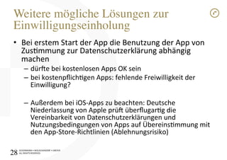SCHÜRMANN)•)WOLSCHENDORF)•)DREYER)
ALL)RIGHTS)RESERVED)
Weitere mögliche Lösungen zur
Einwilligungseinholung!
•  Bei)erstem)Start)der)App)die)Benutzung)der)App)von)
Zusmmung)zur)Datenschutzerklärung)abhängig)
machen)
–  dür[e)bei)kostenlosen)Apps)OK)sein)
–  bei)kostenpﬂichgen)Apps:)fehlende)Freiwilligkeit)der)
Einwilligung?)
–  Außerdem)bei)iOSIApps)zu)beachten:)Deutsche)
Niederlassung)von)Apple)prü[)überﬂugarg)die)
Vereinbarkeit)von)Datenschutzerklärungen)und)
Nutzungsbedingungen)von)Apps)auf)Übereinsmmung)mit)
den)AppIStoreIRichtlinien)(Ablehnungsrisiko))
28!
 