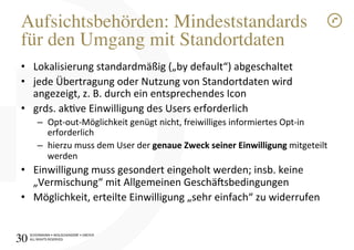 SCHÜRMANN)•)WOLSCHENDORF)•)DREYER)
ALL)RIGHTS)RESERVED)
Aufsichtsbehörden: Mindeststandards
für den Umgang mit Standortdaten!
•  Lokalisierung)standardmäßig)(„by)default“))abgeschaltet)
•  jede)Übertragung)oder)Nutzung)von)Standortdaten)wird)
angezeigt,)z.)B.)durch)ein)entsprechendes)Icon)
•  grds.)akve)Einwilligung)des)Users)erforderlich)
–  OptIoutIMöglichkeit)genügt)nicht,)freiwilliges)informiertes)OptIin)
erforderlich)
–  hierzu)muss)dem)User)der)genaue1Zweck1seiner1Einwilligung1mitgeteilt)
werden)
•  Einwilligung)muss)gesondert)eingeholt)werden;)insb.)keine)
„Vermischung“)mit)Allgemeinen)Geschä[sbedingungen)
•  Möglichkeit,)erteilte)Einwilligung)„sehr)einfach“)zu)widerrufen)
30!
 