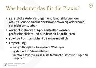 SCHÜRMANN)•)WOLSCHENDORF)•)DREYER)
ALL)RIGHTS)RESERVED)
Was bedeutet das für die Praxis?!
•  gesetzliche)Anforderungen)und)Empfehlungen)der)
Art.I29IGruppe)sind)in)der)Praxis)schwierig)oder)(noch))
gar)nicht)umsetzbar)
•  Aufsichtsbehörden:)AppIKontrollen)werden)
professionalisiert)und)bundesweit)koordinieren)
•  gewisse)Rechtsunsicherheit)unvermeidlich)
•  Empfehlung:)
–  auf)größtmögliche)Transparenz)Wert)legen)
–  „guten)Willen“)demonstrieren)
–  kreave)Lösungen)suchen,)um)technische)Einschränkungen)zu)
umgehen)
33!
 