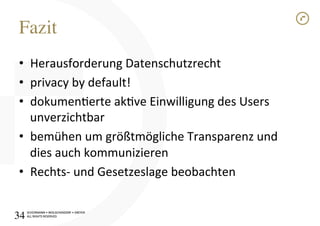 SCHÜRMANN)•)WOLSCHENDORF)•)DREYER)
ALL)RIGHTS)RESERVED)
SCHÜRMANN)•)WOLSCHENDORF)•)DREYER)
ALL)RIGHTS)RESERVED)
Fazit!
•  Herausforderung)Datenschutzrecht)
•  privacy)by)default!)
•  dokumenerte)akve)Einwilligung)des)Users)
unverzichtbar)
•  bemühen)um)größtmögliche)Transparenz)und)
dies)auch)kommunizieren)
•  RechtsI)und)Gesetzeslage)beobachten)
34!
 