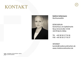 SCHÜRMANN)•)WOLSCHENDORF)•)DREYER)
ALL)RIGHTS)RESERVED)
SCHÜRMANN)•)WOLSCHENDORF)•)DREYER)
ALL)RIGHTS)RESERVED)
Kathrin1Schürmann1
Rechtsanwäln)
)
)
BÜRO)BERLIN)
Kontorhaus)am)Spioelmarkt)
Neue)Grünstraße)17/18)
10179)BerlinIMioe)
)
TEL )+49)30)50)17)76)36)
FAX )+49)30)50)17)76)37)
)
)
INTERNET)
kanzlei@medienundmarken.de)
www.medienundmarken.de)
KONTAKT!
35!
 