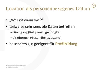 SCHÜRMANN)•)WOLSCHENDORF)•)DREYER)
ALL)RIGHTS)RESERVED)
Location als personenbezogenes Datum!
•  „Wer)ist)wann)wo?“)
•  teilweise)sehr)sensible)Daten)betroﬀen)
– Kirchgang)(Religionszugehörigkeit))
– Arztbesuch)(Gesundheitszustand))
•  besonders)gut)geeignet)für)Proﬁlbildung1
7!
 