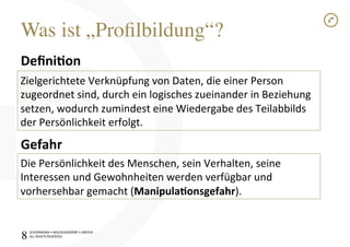 SCHÜRMANN)•)WOLSCHENDORF)•)DREYER)
ALL)RIGHTS)RESERVED)
Was ist „Proﬁlbildung“?!
8!
Deﬁni$on1
)
1
1
Gefahr1
Zielgerichtete)Verknüpfung)von)Daten,)die)einer)Person)
zugeordnet)sind,)durch)ein)logisches)zueinander)in)Beziehung)
setzen,)wodurch)zumindest)eine)Wiedergabe)des)Teilabbilds)
der)Persönlichkeit)erfolgt.)
Die)Persönlichkeit)des)Menschen,)sein)Verhalten,)seine)
Interessen)und)Gewohnheiten)werden)verfügbar)und)
vorhersehbar)gemacht)(Manipula$onsgefahr).)
 
