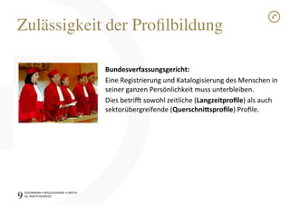 SCHÜRMANN)•)WOLSCHENDORF)•)DREYER)
ALL)RIGHTS)RESERVED)
Zulässigkeit der Proﬁlbildung!
9!
Bundesverfassungsgericht:1
Eine)Registrierung)und)Katalogisierung)des)Menschen)in)
seiner)ganzen)Persönlichkeit)muss)unterbleiben.)
Dies)betrik)sowohl)zeitliche)(Langzeitproﬁle))als)auch)
sektorübergreifende)(Querschni@sproﬁle))Proﬁle.)
 