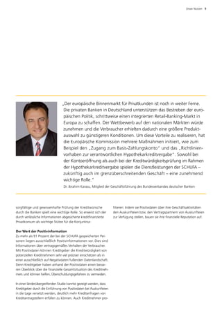 Unser Nutzen  9




                                „Der europäische Binnenmarkt für Privatkunden ist noch in weiter Ferne.
                                 Die privaten Banken in Deutschland unterstützen das Bestreben der euro­
                                 päischen Politik, schrittweise einen integrierten Retail-Banking-Markt in
                                 Europa zu schaffen. Der Wettbewerb auf den nationalen Märkten würde
                                 zunehmen und die Verbraucher erhielten dadurch eine größere Produkt­
                                 auswahl zu günstigeren Konditionen. Um diese Vorteile zu realisieren, hat
                                 die Europäische Kommission mehrere Maßnahmen initiiert, wie zum
                                 Beispiel den „Zugang zum Basis-Zahlungskonto“ und das „Richtlinien­
                                 vorhaben zur verantwortlichen Hypothekarkreditvergabe“. Sowohl bei
                                 der Kontoeröffnung als auch bei der Kreditwürdigkeitsprüfung im Rahmen
                                 der Hypothekarkreditvergabe spielen die Dienstleistungen der SCHUFA –
                                 zukünftig auch im grenzüberschreitenden Geschäft – eine zunehmend
                                 wichtige Rolle.“
                                  Dr. Ibrahim Karasu, Mitglied der Geschäftsführung des Bundesverbandes deutscher Banken




sorgfältige und gewissenhafte Prüfung der Kreditwünsche              fitieren: Indem sie Positivdaten über ihre Geschäftsaktivitäten
durch die Banken spielt eine wichtige Rolle. So erweist sich der     den Auskunfteien bzw. den Vertragspartnern von Auskunfteien
durch verlässliche Informationen abgesicherte kreditfinanzierte      zur Verfügung stellen, bauen sie ihre finanzielle Reputation auf.
Privatkonsum als wichtige Stütze für die Konjunktur.

Der Wert der Positivinformation
Zu mehr als 91 Prozent der bei der SCHUFA gespeicherten Per­
sonen liegen ausschließlich Positivinformationen vor. Dies sind
Informationen über vertragsgemäßes Verhalten der Verbraucher.
Mit Positivdaten können Kreditgeber die Kreditwürdigkeit von
potenziellen Kreditnehmern sehr viel präziser einschätzen als in
e
­ iner ausschließlich auf Negativdaten fußenden Datenlandschaft.
Denn Kreditgeber haben anhand der ­ ositivdaten einen besse­
                                       P
ren Überblick über die finanzielle Gesamtsituation des Kreditneh­
mers und können helfen, Überschul­ ungsgefahren zu vermeiden.
                                    d

In einer länderübergreifenden Studie konnte gezeigt werden, dass
Kreditgeber durch die Einführung von Positivdaten bei Auskunfteien
in die Lage versetzt werden, deutlich mehr Kreditan­ ragen von
                                                      f
Kreditantragstellern erfüllen zu können. Auch Kreditnehmer pro­
 