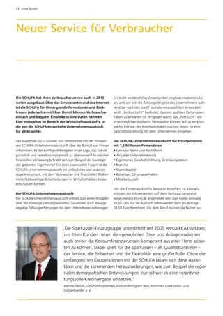 12  Unser Nutzen




Neuer Service für Verbraucher




Die SCHUFA hat ihren Verbraucherservice auch in 2010                Ein leicht verständliches Ampelsymbol zeigt das Insolvenzrisiko
weiter ausgebaut: Über das Servicecenter und das Internet           an, und wie sich die Zahlungsfähigkeit des Unternehmens wäh­
ist die SCHUFA für Hintergrundinformationen und Rück­               rend der nächsten zwölf Monate voraussichtlich entwickeln
fragen jederzeit erreichbar. Damit können Verbraucher               wird: „Grünes Licht“ bedeutet, dass ein positives Zahlungsver­
einfach und bequem Einblicke in ihre Daten nehmen.                  halten zu erwarten ist. Hingegen warnt das „rote Licht“ vor
Eine Innovation im Bereich der Wirtschaftsauskünfte ist             e
                                                                    ­ iner möglichen Insolvenz. Verbraucher können sich so ein kom­
die von der SCHUFA entwickelte Unternehmensauskunft                 paktes Bild von der Kreditwürdigkeit machen, bevor sie eine
für Verbraucher.                                                    G
                                                                    ­ eschäftsbeziehung mit dem Unternehmen eingehen.

Seit November 2010 können sich Verbraucher mit der innovati­        Die SCHUFA-Unternehmensauskunft für Privatpersonen
ven SCHUFA-Unternehmensauskunft über die Bonität von Firmen         mit 1,5 Millionen Firmendaten
informieren. Ist der künftige Arbeitgeber in der Lage, das Gehalt   • Genauer Name und Rechtsform
pünktlich und vereinbarungsgemäß zu überweisen? In welcher          • Aktueller Unternehmenssitz
finanziellen Verfassung befindet sich zum Beispiel der Bauträger    • Eigentümer, Geschäftsführung, Gründungsdatum
des geplanten Eigenheims? Für diese essenziellen Fragen ist die     • Branche
SCHUFA-Unternehmensauskunft ein verlässliches und unabhän­          • Stammkapital
giges Instrument, mit dem Verbraucher ihre finanziellen Risiken     • Bisheriges Zahlungsverhalten
im Vorfeld wichtiger Entscheidungen im Wirtschaftsleben besser      • Mitarbeiterzahl
einschätzen können.
                                                                    Um die Firmenauskünfte bequem einsehen zu können,
Die SCHUFA-Unternehmensauskunft                                     müssen die Interessenten auf dem Verbraucherportal
Die SCHUFA-Unternehmensauskunft enthält zum einen Angaben           w
                                                                    ­ ww.meineSCHUFA.de angemeldet sein. Dies kostet einmalig
über das bisherige Zahlungsverhalten. So werden auch etwaige        18,50 Euro. Für die Auskunft selbst werden dann pro Anfrage
negative Zahlungserfahrungen mit dem Unternehmen einbezogen.        28,50 Euro berechnet. Vor dem Abruf müssen die Nutzer be­




                                „Die Sparkassen-Finanzgruppe unternimmt seit 2009 verstärkt Aktivitäten,
                                 um ihren Kunden neben den gewohnten Giro- und Anlageprodukten
                                 auch breiter die Konsumfinanzierungen kompetent aus einer Hand anbie­
                                 ten zu können. Dabei spielt für die Sparkassen – als Qualitätsanbieter –
                                 der Service, die Sicherheit und die Flexibilität eine große Rolle. Ohne die
                                 umfangreichen Kooperationen mit der SCHUFA lassen sich diese Aktivi­
                                 täten und die kommenden Herausforderungen, wie zum Beispiel die regio­
                                 nalen demografischen Entwicklungen, nur schwer in eine verantwor­
                                 tungsvolle Kreditvergabe umsetzen.“
                                 Werner Netzel, Geschäftsführendes Vorstandsmitglied des Deutschen Sparkassen- und
                                 Giroverbandes e. V.
 