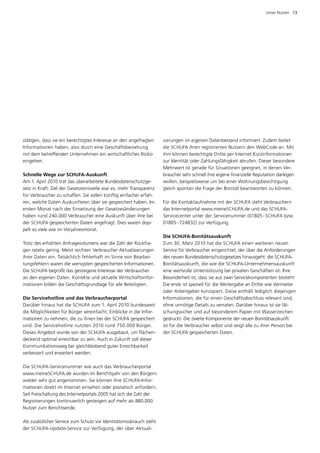 Unser Nutzen  13




stätigen, dass sie ein berechtigtes Interesse an den angefragten     sierungen im eigenen Datenbestand informiert. Zudem bietet
Informationen haben, also durch eine Geschäftsbeziehung              die SCHUFA ihren registrierten Nutzern den WebCode an. Mit
mit dem betreffenden Unternehmen ein wirtschaftliches Risiko         ihm können berechtigte Dritte per Internet Kurzinformationen
eingehen.                                                            zur Identität oder Zahlungsfähigkeit abrufen. Dieser besondere
                                                                     Mehrwert ist gerade für Situationen geeignet, in denen Ver­
Schnelle Wege zur SCHUFA-Auskunft                                    braucher sehr schnell ihre eigene finanzielle Reputation darlegen
Am 1. April 2010 trat das überarbeitete Bundesdatenschutzge­         wollen, beispielsweise um bei einer Wohnungsbesichtigung
setz in Kraft. Ziel der Gesetzesnovelle war es, mehr Transparenz     gleich spontan die Frage der Bonität beantworten zu können.
für Verbraucher zu schaffen. Sie sollen künftig einfacher erfah­
ren, welche Daten Auskunfteien über sie gespeichert haben. Im        Für die Kontaktaufnahme mit der SCHUFA steht Verbrauchern
ersten Monat nach der Einsetzung der Gesetzesänderungen              das Internetportal www.meineSCHUFA.de und das SCHUFA-­
h
­ aben rund 240.000 Verbraucher eine Auskunft über ihre bei          Servicecenter unter der Servicenummer (01805 - SCHUFA bzw.
der SCHUFA gespeicherten Daten angefragt. Dies waren dop­            01805 - 724832) zur Verfügung.
pelt so viele wie im Vorjahresmonat.
                                                                     Die SCHUFA-Bonitätsauskunft
Trotz des erhöhten Anfragevolumens war die Zahl der Rückfra­         Zum 30. März 2010 hat die SCHUFA einen weiteren neuen
gen relativ gering. Meist reichten Verbraucher Aktualisierungen      S
                                                                     ­ ervice für Verbraucher eingerichtet, der über die Anforderungen
ihrer Daten ein. Tatsächlich fehlerhaft im Sinne von Bearbei­        des neuen Bundesdatenschutzgesetzes hinausgeht: die SCHUFA-
tungsfehlern waren die wenigsten gespeicherten Informationen.        Bonitätsauskunft, die wie die SCHUFA-Unternehmensauskunft
Die SCHUFA begrüßt das gestiegene Interesse der Verbraucher          eine wertvolle Unterstützung bei privaten Geschäften ist. Ihre
an den eigenen Daten. Korrekte und aktuelle Wirtschaftsinfor­        Besonderheit ist, dass sie aus zwei Servicekomponenten besteht:
mationen bilden die Geschäftsgrundlage für alle Beteiligten.         Die erste ist speziell für die Weitergabe an Dritte wie Vermieter
                                                                     oder Arbeitgeber konzipiert. Diese enthält lediglich diejenigen
Die Servicehotline und das Verbraucherportal                         Informationen, die für einen Geschäftsabschluss relevant sind,
Darüber hinaus hat die SCHUFA zum 1. April 2010 bundesweit           ohne unnötige Details zu verraten. Darüber hinaus ist sie fäl­
die Möglichkeiten für Bürger vereinfacht, Einblicke in die Infor­    schungssicher und auf besonderem Papier mit Wasserzeichen
mationen zu nehmen, die zu ihnen bei der SCHUFA gespeichert          gedruckt. Die zweite Komponente der neuen Bonitätsauskunft
sind. Die Servicehotline nutzten 2010 rund 750.000 Bürger.           ist für die Verbraucher selbst und zeigt alle zu ihrer Person bei
D
­ ieses Angebot wurde von der SCHUFA ausgebaut, um flächen­          der SCHUFA gespeicherten Daten.
deckend optimal erreichbar zu sein. Auch in Zukunft soll dieser
Kommunikationsweg bei gleichbleibend guter Erreichbarkeit
verbessert und erweitert werden.

Die SCHUFA-Servicenummer wie auch das Verbraucherportal
www.meineSCHUFA.de wurden im Berichtsjahr von den Bürgern
wieder sehr gut angenommen. Sie können ihre SCHUFA-Infor­
mationen direkt im Internet einsehen oder postalisch anfordern.
Seit Freischaltung des Internetportals 2005 hat sich die Zahl der
Registrierungen kontinuierlich gesteigert auf mehr als 880.000
Nutzer zum Berichtsende.

Als zusätzlicher Service zum Schutz vor Identitätsmissbrauch steht
der SCHUFA-Update-Service zur Verfügung, der über Aktuali­
 