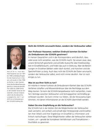 Berichte der Institutionen  17




                                 Nicht die SCHUFA verursacht Daten, sondern der Verbraucher selbst

                                 Herr Professor Hassemer, welchen Eindruck konnten Sie bisher 	
                                 als Ombudsmann der SCHUFA gewinnen?
                                 In meinen Gesprächen und in der Korrespondenz wird deutlich, dass
                                 viele Leute nicht verstehen, was die SCHUFA macht. Sie wissen zwar, dass
                                 unsere Wirtschaft gesicherte und schnelle Auskünfte über Kreditwürdig­
                                 keit im Einzelfall braucht, und finden das auch in Ordnung. Aber die Berech­
                                 nungen im Einzelnen bleiben vielen doch dunkel, und manchen sind die
Prof. Dr. Dr. h. c. mult. Win­   Speicherfristen zu lang. Auch dass nicht die SCHUFA die Daten verursacht,
fried Hassemer war von 1991      sondern der Verbraucher selbst, wird nicht immer deutlich. Hier ist noch
bis 1996 Landes­ eauftragter
                  b
für den Datenschutz in Hes­      einiges zu tun.
sen und wurde im Mai 1996
als Richter in den Zweiten       Was ist aus Ihrer Sicht zu tun?
Senat des Bundesverfassungs­
gerichts in Karlsruhe berufen.   Ich möchte in meiner Funktion als Ombudsmann Klarheit über das SCHUFA-
Von 2002 bis 2008 führte         Verfahren schaffen und Missverständnisse über die Rechtslage aus dem
er den Zweiten Senat als Vor­    Weg räumen. So kann die SCHUFA beispielsweise nicht nachprüfen, inwie­
sitzender und war Vizeprä­
sident des Bundesverfas­         fern Verträge zwischen Verbraucher und Vertragspartner rechtmäßig ge­
sungsgerichts. Seit 1. Juli      schlossen wurden. Sie kann immer nur klären, ob die Voraussetzungen
2010 ist er Ombudsmann           stimmen, mit denen Informationen an die SCHUFA übermittelt werden.
der SCHUFA Holding AG.

                                 Haben Sie eine Empfehlung an die Verbraucher?
                                 Die SCHUFA hat in der letzten Zeit die Möglichkeiten der Verbraucher
                                 stark vermehrt, sich einfach und schnell über Hintergründe und Einzelhei­
                                 ten ihrer Arbeit und ihrer Ergebnisse im Einzelfall zu informieren und
                                 kritisch nachzufragen. Diese Möglichkeiten sollten die Verbraucher stärker
                                 nutzen, um – gerade bei komplexen Verhältnissen und Transaktionen –
                                 Durchblick zu gewinnen.
 