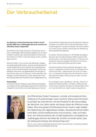 18  Berichte der Institutionen




Der Verbraucherbeirat




Zur Diskussion verbraucherrelevanter Themen hat die                   ihrer beratenden Tätigkeit bei verbraucherrelevanten Fragen be­
SCHUFA 2008 einen unabhängigen Beirat als neutrale und                schäftigte sich der Beirat 2010 mit den Anforderungen an das
öffentliche Instanz eingerichtet.                                     Finanzmanagement in privaten Haushalten, der Kommunikation
                                                                      zum Thema Scoring und den Auswirkungen der Novellierung
Die SCHUFA ist die einzige Auskunftei in Deutschland, die von         des Bundesdatenschutzgesetzes.
einem unabhängigen Verbraucherbeirat begleitet wird. Zu einem
fundierten Austausch über verbraucherrelevante Themen stand           Ein weiterer Themenschwerpunkt in 2010 bildete die Ergebnis­
die SCHUFA auch 2010 im intensiven Dialog mit dem unabhän­            diskussion der vom Verbraucherbeirat 2009 initiierten Studie
gigen Gremium.                                                        über das Leben in der Verbraucherinsolvenz. Im Rahmen einer
                                                                      empirischen Untersuchung gaben 762 Personen ihre Erfahrun­
Weil die SCHUFA in ihrer nunmehr über 80-jährigen Tätigkeit           gen mit dem Verbraucherinsolvenzverfahren wieder.
eine bedeutende Mittlerfunktion zwischen der Kreditwirtschaft
und der Gesellschaft einnimmt, gehören dem interdisziplinär be­       Als fachlich erfahrener Partner leitete der Soziologe Dr. Götz
setzten Gremium Persönlichkeiten verschiedener Institutionen,         Lechner in Kooperation mit dem Institut für Soziologie der TU
Verbände, Unternehmen und gesellschaftlicher Einrichtungen an.        Chemnitz die Studie. „Endlich jemand, der sich für uns interes­
Das Gremium steht auch im Austausch mit dem ebenfalls unab­           siert“, so lautete der häufigste Tenor der Teilnehmer an der in
hängigen SCHUFA-Ombudsmann. Dieser legt darüber hinaus                Deutschland einmaligen Untersuchung zum Leben in der Ver­
dem Verbraucherbeirat einmal jährlich seinen Tätigkeitsbericht vor.   braucherinsolvenz.

Themenfelder                                                          Ist in der Regel von den „Betroffenen“ oder den „Personen im
Für die kontinuierliche Verbesserung des Verbraucherangebotes         Verbraucherinsolvenzverfahren“ die Rede, so differenziert die
und -dialogs sind die unabhängigen Expertenstimmen der Beirats­       Untersuchung im Ergebnis drei Typen von überschuldeten Perso­
mitglieder für die SCHUFA von zentraler Bedeutung. Im Rahmen          nen: Rund die Hälfte sind „Opfer moderner, biografischer




                                 „Die Öffentlichkeit fordert Transparenz, schnelle und kompetente Rück­
                                  meldung auf Kundenanfragen sowie sachliche Verbraucherinformation.
                                  Je wichtiger das Unternehmen und seine Produkte für den Konsumalltag
                                  der Menschen sind, desto stärker wird dieses Gebot der Offenheit einge­
                                  fordert. Ohne eine positive SCHUFA-Auskunft kann heute in vielen Städten
                                  kein Mietvertrag mehr abgeschlossen werden, Versandunternehmen liefern
                                  keine Ware und die Kreditaufnahme wird schwierig – oder zumindest
                                  teuer. Der Verbraucherbeirat der SCHUFA beobachtet und begleitet als
                                  unabhängiges Gremium die Arbeit der SCHUFA und achtet darauf, dass
                                  das Verbraucherinteresse stets berücksichtigt wird.“
                                  Prof. Dr. Lucia A. Reisch (Copenhagen Business School, Konsumverhalten und Verbraucherpolitik,
                                  Mitglied des Rates für Nachhaltige Entwicklung)
 