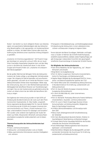 Berichte der Institutionen  19




R
­ isiken“, die letztlich nur durch alltägliche Risiken wie Arbeitslo­   • Transparenz in Bonitätsbewertungs- und Kreditvergabeprozessen
sigkeit, eine gescheiterte Selbstständigkeit oder das Zerbrechen        • Einbeziehung des Verbrauchers in einen selbstbestimmten,
einer Beziehung/Ehe in die Lage gerieten, ein Insolvenzverfahren        	 sicheren und bewussten Umgang mit eigenen Daten
eröffnen zu müssen. Sie haben beste Chancen allein durch die
Eröffnung des Verfahrens einen neuerlichen Anfang erfolgreich           Ferner diskutiert der Beirat Grundlagen, Methoden und Ergeb­
zu gestalten.                                                           nisse zu Studien im Rahmen des SCHUFA Kredit-Kompasses,
                                                                        empfiehlt wissenschaftliche und/oder andere Projektaufträge und
„Insolvente mit Orientierungsproblemen“ (42 Prozent) hinge­             gibt Anregungen insbesondere hinsichtlich der gesamtgesell­
 gen benötigen ein wenig Zeit und auch Hilfe, die vor neuer­            schaftlichen Zusammenhänge im Kontext der SCHUFA-Themen.
 lichen finanziellen Katastrophen bewahren kann und den Weg
 zurück in die Mitte der Gesellschaft ebnet. In der dritten             Die Mitglieder des Verbraucherbeirates
 G
 ­ ruppe (acht Prozent) finden sich „Insolvente mit andauern­           •  arik Ahmia (Redakteur bei der Tageszeitung „taz“, Ressort
                                                                          T
 dem Beratungsbedarf“.                                                    Wirtschaft und Umwelt)
                                                                        • Birgit Bürkin (rw budgetberatung)
Bei der großen Mehrheit der Befragten führte die Verbraucher­           •  rof. Dr. Helmut Jungermann (Technische Universität Berlin,
                                                                          P
insolvenz der Studie zufolge zu grundlegenden Verhaltensände­             Institut für Psychologie und Arbeitswissenschaft)
rungen: Der Umgang mit Geld sei planvoller und zukunftsorien­           •  tephan Mayer (Mitglied des Bundestages/CDU/CSU, Innen-,
                                                                          S
tierter geworden, und mehr als ein Viertel der Personen in einer          rechts- und datenschutzpolitischer Sprecher der CSU)
Verbraucherinsolvenz führten einen Haushaltsplan. Weiter zeigt          • Dr. Rainer Metz (Leiter der Unterabteilung Verbraucherschutz
                                                                          
die Untersuchung, dass sich in der Wohlverhaltensperiode die              im Bundesministerium für Ernährung, Landwirtschaft und
Abhängigkeit der betroffenen Personen von Transferleistungen              V
                                                                          ­ erbraucherschutz)
verringert. Das von der Insolvenzordnung geforderte aktive Be­          • Prof. Dr. Hans-W. Micklitz (European University Institute,
                                                                          
mühen um Arbeit scheint bei der Hälfte der Betroffenen Wir­               E
                                                                          ­ uropäisches Wirtschaftsrecht)
kung zu zeigen.                                                         • Dr. Ulrich Ott (ING-DiBa AG, Leiter Unternehmens­
                                                                          
                                                                          kommunikation)
Die Ergebnisse der Untersuchung wurden im April 2010 auf                •  rof. Dr. Michael-B. Piorkowsky (Rheinische Friedrich-Wilhelms-
                                                                          P
­ inladung des Bundesministeriums der Justiz auch dem Parla­
E                                                                         Universität Bonn, Haushalts- und Konsumökonomik)
mentarischen Staatssekretär, Dr. Max Stadler, vorgestellt.              •  rof. Dr. Lucia A. Reisch (Copenhagen Business School,
                                                                          P
F
­ erner ­ rganisierte das Beiratsmitglied Prof. Dr. Hans-W. Micklitz
        o                                                                 ­ onsumverhalten und Verbraucherpolitik, Mitglied des
                                                                          K
mit Unterstützung der SCHUFA am European University Ins­ i­    t          Rates für Nachhaltige Entwicklung)
tute eine Konferenz zum Thema „Private Insolvenzen in Eu­               •  li Röhm (Wirtschaftsredakteur und Fernsehjournalist
                                                                          U
ropa: unterschiedliche Chancen für Gläubiger und Schuldner“.              beim ZDF)
Hier wurden unter anderem die Ergebnisse der Studie Ver­                •  arius Stark (Arbeitsgemeinschaft Schuldnerberatung
                                                                          M
tretern aus Politik, Wissenschaft, Wirtschaft und Auskunfteien            der Verbände)
verschie­ ener europäischer Länder präsentiert und mit diesen
          d                                                             •  irk Stein (Bundesverband deutscher Banken, Direktor im
                                                                          D
­ iskutiert.
d                                                                         Geschäfts­ ereich Retail Banking und Banktechnologie)
                                                                                      b
                                                                        • Christoph Wenk-Fischer (Hauptgeschäftsführer des Bundes­
                                                                          
Themenschwerpunkte des Verbraucherbeirates laut 	                         verbandes des Deutschen ­ ersandhandels)
                                                                                                       V
Satzung                                                                 •  rank Wollschläger (Abteilungsdirektor beim Deutschen
                                                                          F
• Finanz- und Konsumkompetenz                                             S
                                                                          ­ parkassen- und Giroverband)
• Verbraucher- und Anbieterverhalten rund um Kredite                    •  anfred Zöllmer (Mitglied des Bundestages/SPD und Stell­
                                                                          M
•  bbau asymmetrischer Informationen zwischen Kreditgebern
  A                                                                       vertretender Vorsitzender des Ausschusses für Ernährung,
  und -nehmern                                                            Landwirtschaft und Verbraucherschutz)
 