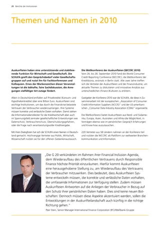 20  Berichte der Institutionen




Themen und Namen in 2010




Auskunfteien haben eine unterstützende und stabilisie­              Die Weltkonferenz der Auskunfteien (WCCRC 2010)
rende Funktion für Wirtschaft und Gesellschaft. Die                 Vom 26. bis 28. September 2010 fand die World Consumer
SCHUFA greift den Gesprächsbedarf vieler Gesellschafts­             C
                                                                    ­ redit Reporting Conference (WCCRC), die Weltkonferenz der
gruppen auf und nutzt ihn für Fachkonferenzen und                   Kreditbüros, erstmals in Berlin statt. Alle zwei Jahre treffen
K
­ olloquien. Eines der Markenzeichen dieser Veranstal­              sich die Vertreter der Auskunfteien und der Finanzindustrie, um
tungen ist die lebhafte, faire Sachdiskussion, die Anre­            aktuelle Themen zu diskutieren und innovative Ansätze aus
gungen vielfältiger Art zutage fördert.                             u
                                                                    ­ nterschiedlichen (Finanz-)Kulturen zu erörtern.

Allein in Deutschland entfallen auf Privatkredite (Konsum- und      Gastgeber der Konferenz 2010 war die SCHUFA, die diese in Zu­
Hypothekenkredite) über eine Billion Euro. Auskunfteien sind        sammenarbeit mit der europäischen „Association of Consumer
wichtige Institutionen, um das durch die Finanzkrise be­astete
                                                           l        Credit Information Suppliers (ACCIS)“ und der US-amerikani­
Vertrauen der Verbraucher wiederzuerlangen. Ihre ­ ysteme
                                                        S           schen „Consumer Data Industry Association (CDIA)“ organisierte.
müssen korrekte und verlässliche Daten vorhalten. Damit stehen
die Informationsdienstleister für die Kreditwirtschaft aber auch    Die Weltkonferenz bietet Auskunfteien aus Nord- und Südame­
im Spannungsfeld zentraler gesellschaftlicher Entwicklungen wie     rika, Europa, Asien, Australien und Afrika die Möglichkeit, in
Datenschutz, Verbraucherschutz, Überschuldungsgefahren,             Vorträgen ebenso wie im persönlichen Gespräch Erfahrungen
oder die Frage nach verantwortungsvoller Kreditvergabe.             und Know-how auszutauschen.

Mit ihren Dialogforen hat sich die SCHUFA einen Namen in Deutsch­   220 Vertreter aus 58 Ländern nahmen an der Konferenz teil
land gemacht. Hochrangige Vertreter aus Politik, Wirtschaft,        und nutzten die WCCRC als Plattform zur weltweiten Branchen­
Wissenschaft nutzen sie für den offenen Gedankenaustausch.          kommunikation und Information.




                                 „Die G 20 verkündeten im Rahmen ihrer Financial Inclusion Agenda,
                                  dem Wiederaufbau des öffentlichen Vertrauens durch Responsible
                                  F
                                  ­ inance höchste Priorität einzuräumen. Hierfür kommt Auskunfteien
                                  eine herausgehobene Stellung zu, am Wiederaufbau des Vertrauens
                                  der Verbraucher mitzuwirken. Dies bedeutet, dass Auskunfteien Sys-
                                  teme entwickeln müssen, die korrekte und verlässliche Daten vorhalten,
                                  die umfassende Informationen zur Verfügung stellen. Zudem müssen
                                  A
                                  ­ uskunfteien Antworten auf die Anliegen der Verbraucher in Bezug auf
                                  den Schutz ihrer persön­ichen Daten haben. Dies sind keine neuen Bot­
                                                           l
                                  schaften: Dennoch müssen diese Aspekte akzentuiert werden, sollen die
                                  Entwicklungen in der Auskunfteilandschaft auch künftig in die richtige
                                  Richtung gehen.“
                                 Peer Stein, Senior Manager International Finance Corporation (IFC)/Weltbank-Gruppe
 