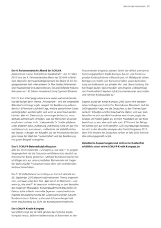 Berichte der Institutionen  21




 Der 4. Parlamentarische Abend der SCHUFA                                F
                                                                         ­ inanzmärkten eingesetzt werden, liefert die vielfach anerkannte
„Datenschutz in einer freiheitlichen Gesellschaft“: Am 17. März          Forschungsplattform Kredit-Kompass Fakten und Trends zur
 2010 fand der 4. Parlamentarische Abend der SCHUFA in Berlin            p
                                                                         ­ rivaten Kreditaufnahme in Deutschland. Im Mittelpunkt stehen
 statt, diesmal in der Hauptstadtrepräsentanz der Allianz SE. Ein Ein­   Beiträge zum Kredit- und Konsumverhalten sowie die Erarbei­
 gangsstatement hielt unter anderem Dr. Max Stadler, Parlamentari­       tung von Indikatoren zur privaten Ver- und Überschuldung. Die
 scher Staatssekretär im Justizministerium. Die anschließende Podiums­   Kernfragen lauten: Wie entwickeln sich Angebot und Nachfrage
 diskussion vor 130 Gästen moderierte Conny Czymoch (Phoenix).           von Privatkrediten? Werden sich Konsumenten eher verschulden
                                                                         und nehmen Kreditausfälle zu?
Prof. Dr. Kurt Imhof prognostizierte eine weiter wachsende Sensibi­
lität der Bürger beim Thema „Privatsphäre“. Wie die vorgestellte         Ergänzt wurde der Kredit-Kompass 2010 durch eine repräsen­
Allensbach-Umfrage ergab, reagiert die Bevölkerung außeror­              tative Umfrage vom Institut für Demoskopie Allensbach. Auf die
dentlich differenziert auf die Frage, welche persönlichen Daten          2009 gestellte Frage, wie die Deutschen zu den Themen Spar­
weitergegeben werden sollen und wem sie anvertraut werden                samkeit, Schulden und Kreditaufnahme stehen und wie stark
können. Wer mit Datenschutz von morgen befasst ist, muss                 betroffen sie sich von der Finanzkrise einschätzen, ergab die
d
­ eshalb aufmerksam verfolgen, was die Menschen als privat               Analyse: 26 Prozent gaben an, in ihrem Privatleben von der Krise
empfinden und was nicht. Staatssekretär Dr. Stadler plädierte            beeinflusst zu sein, aber nicht sehr stark. 67 Prozent der Befrag­
unter anderem dafür, Aufklärung und Bildung rund um das The­             ten fühlten sich gar nicht betroffen. Die Einschätzungen bestätig­
ma Datenschutz auszubauen, und betonte die Vorbildfunktion               ten sich in den aktuellen Analysen des Kredit-Kompasses 2011,
des Staates: In Fragen des Respekts vor der Privatsphäre des Bür­        denn 97,5 Prozent der Deutschen zahlten im Jahr 2010 ihre Kre­
gers müsse der Staat der Privatwirtschaft und der Bevölkerung            dite ordnungsgemäß zurück.
mit gutem Beispiel vorangehen.
                                                                         Detaillierte Auswertungen sind im Internet kostenfrei
 Das 5. SCHUFA-Datenschutzkolloquium                                     ­ rhältlich unter: www.SCHUFA-Kredit-Kompass.de
                                                                         e
„Wer bin ich im Datennetz – und wenn ja, wie viele?“: In jüngster
 Vergangenheit hat die Diskussion um Datenschutz deutlich an
 thematischer Breite gewonnen. Mehrere Bundesministerien be­
 schäftigen sich aus unterschiedlichen Blickwinkeln mit Fragen
 der Wahrung der Privatsphäre sowie dem sich verändernden
 Verbraucherverhalten.

Das 5. SCHUFA-Datenschutzkolloquium hat sich deshalb am
29. September 2010 diesem hochrelevanten Thema angenom­
men, und zwar unter dem Titel „Wer bin ich im Datennetz – und
wenn ja, wie viele?“ In bewusster Anlehnung an den Bestseller
des modernen Philosophen Richard David Precht diskutierten im
Palazzo Italia in Berlin namhafte Experten unterschiedlichste
A
­ spekte des Datenschutzes der Gegenwart und der Zukunft.
Bundesministerin Sabine Leutheusser-Schnarrenberger hielt
e
­ inen Impulsvortrag aus Sicht des Bundesjustizministeriums.

Der SCHUFA Kredit-Kompass
Seit 2003 bringt die SCHUFA jährlich den SCHUFA Kredit-­
Kompass heraus. Während Aktienindizes als Barometer an den
 