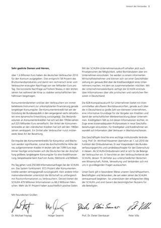 Vorwort des Vorstandes  3




Sehr geehrte Damen und Herren,                                       Mit der SCHUFA-Unternehmensauskunft erhalten jetzt auch
                                                                     P
                                                                     ­ rivatpersonen die Möglichkeit, selbst Bonitätsdaten über ein
über 1,4 Billionen Euro haben die deutschen Verbraucher 2010         Unternehmen einzuholen. Sie werden zu einem informierten
für den Konsum ausgegeben. Dies entspricht 58 Prozent des            Wirtschaftsteilnehmer und können sich vor einer Geschäfts­ e­ b
Bruttoinlandsproduktes und damit rein rechnerisch einer vom          zie­ ung ein genaues Bild über die Kreditwürdigkeit eines Unter­
                                                                         h
Verbraucher erzeugten Nachfrage von vier Milliarden Euro pro         nehmens machen, mit dem sie zusammenarbeiten möchten. Mit
Tag. Die kon­ tante Nachfrage auf hohem Niveau in den letzten
              s                                                      der Unternehmensdatenbank verfügt die SCHUFA erstmals
Jahren hat während der Krise zu stabilen wirtschaftlichen Ver­       über Informationen über alle juristischen und natürlichen Per­
hältnissen beigetragen.                                              sonen in Deutschland.

Konsumentendarlehen sind bei den Verbrauchern ein immer              Die B2B-Kompaktauskunft für Unternehmen bietet mit ihren
b
­ eliebteres Instrument zur unkomplizierten Finanzierung gerade      u
                                                                     ­ nmittelbar abrufbaren Bonitätsauskünften, gerade auch über
langlebiger Konsumgüter. Der Konsumentenkredit hat seit der          die in Deutschland so große Zahl von kleineren Unternehmen,
Gründung der Bundesrepublik in den vergangenen sechs Jahrzehn­       eine informative Grundlage für die Vergabe von Krediten und
ten eine dynamische Entwicklung zurückgelegt. Das Bestands­          damit der wirtschaftlichen Weiterentwicklung dieser Unterneh­
volumen an Konsumentenkrediten hat sich seit den 1950er-Jahren       men. Kreditgebern fällt es mit diesen Informationen leichter, im
auf 225 Milliarden Euro vervielfacht. Der Anteil der Konsumen­       Zuge eines kostenadäquaten Prüfprozesses in neue Geschäfts­
ten­ redite an den inländischen Krediten hat sich seit den 1960er-
    k                                                                beziehungen einzutreten. Für Kreditgeber und Kreditnehmer ver­
Jahren verdoppelt. Ein Drittel aller Verbraucher nutzt mittler­      wandelt sich Information über Vertrauen in Wachstumschancen.
weile diese Art der Bezahlung.
                                                                     Das Geschäftsjahr brachte eine wichtige institutionelle Verände­
Die Impulse des Konsumentenkredits für Konjunktur und Wachs­         rung. Prof. Dr. Winfried Hassemer übernahm ab 1. Juli 2010 die
tum werden signifikanter, zumal die durchschnittliche Höhe der       Funktion des Ombudsmannes. Er war Vizepräsident des Bundes­
neu aufgenommenen Kredite im letzten Jahr bei 7.099 Euro liegt.      verfassungsgerichts und Landesbeauftragter für den Datenschutz
Immer häufiger entscheiden sich die Deutschen bei der Anschaf­       in Hessen. Als SCHUFA-Ombudsmann setzt er sich für die Belange
fung größerer, langlebigerer Konsumgüter für eine Kreditfinanzie­    der Verbraucher ein. Er berichtet an den Verbraucherbeirat der
rung, beispielsweise beim Kauf von Autos, Elektronik und Möbeln.     SCHUFA, dessen 15 Vertreter aus unterschiedlichen Bereichen
                                                                     wie Wissenschaft, Politik, Verwaltung und Verbänden sich mit
Pro Tag gehen rund 250.000 Informationsanfragen bei der SCHUFA       uns in grundlegenden Fragen austauschen.
ein. Das System funktioniert: 97,5 Prozent aller Konsumenten­
kredite werden vertragsgemäß zurückgezahlt. Kein anderer Infor­      Unser Dank gilt in besonderer Weise unseren Geschäftspartnern,
mationsdienstleister unterstützt die Wirtschaft so umfangreich       Beschäftigten und Aktionären, die seit vielen Jahren die SCHUFA
mit Positivinformationen zu Verbrauchern. Derzeit bietet die         vertrauensvoll begleiten. Sie unterstützen den erfolgreichen Weg
SCHUFA 479 Millionen Informationen zu 66,2 Millionen Men­            der SCHUFA und sind Garant des bestmöglichen Nutzens für
schen. Mehr als 91 Prozent haben ausschließlich positive Daten.      alle Beteiligten.


Mit freundlichen Grüßen




Dr. Michael Freytag 	              Holger Severitt	                  Prof. Dr. Dieter Steinbauer	                Peter Villa
 