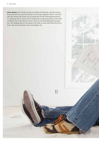 4  Unser Nutzen




Unser Nutzen: Die SCHUFA hat über eine Million Privatkunden, die über das Ver­
braucherportal www.meineSCHUFA.de auf ihre Daten zugreifen können. Seit 2010
steht den Nutzern des Portals auch erstmalig die SCHUFA-Unternehmensauskunft
zur Verfügung. Mit ihr können sich Privatpersonen ein genaueres Bild von der Kredit­
würdigkeit eines Unternehmens machen, bevor sie eine Geschäftsbeziehung einge­
hen. Wer beispielsweise ein Haus bauen will, erhält so vorab viele hilfreiche Informa­
tionen über die Unternehmen, die er beauftragen will.
 