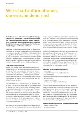 6  Unser Nutzen




Wirtschaftsinformationen,
die entscheidend sind



Für Verbraucher und Unternehmen steigt der Nutzen, je                von den insgesamt 1,7 Millionen Unternehmen in Deutschland
schneller und verlässlicher Kreditanfragen beantwortet               zählen etwa 75 Prozent zu den sogenannten Kleinstunternehmen
und Kreditentscheidungen getroffen werden. Sie profi­                mit bis zu neun Beschäftigten und bis zwei Millionen Euro Jahres­
tieren von dem seit Jahrzehnten gewachsenen Know-how                 umsatz.1 Damit ist das mittelständische Kleinunternehmen der
der SCHUFA im Umgang mit Risiken, die bei der Aufnah­                vorherrschende Unternehmenstyp in der deutschen Wirtschaft.
me oder Vergabe von Krediten entstehen.                              Folglich sind für dieses Mittelstandssegment schnelle, umfang­
                                                                     reiche und verlässliche Wirtschaftsauskünfte besonders wichtig.
Kreditgeber und Kreditnehmer sollten daher ein gemeinsames
Interesse an der Aktualität und Vollständigkeit bonitätsrelevanter   Die SCHUFA-Kompaktauskunft verknüpft die bonitätsrelevanten
Informationen haben. Ihre Verlässlichkeit und Konstanz sind ein      Daten zu natürlichen Personen aus der SCHUFA-Datenbank mit
wichtiger Faktor für Geschäftsentscheidungen und der Tragpfei­       Unternehmensdaten. Durch die Kombination beider Datenquellen
ler einer hochmodernen, kreditbasierten Volkswirtschaft. Hierfür     verfügt die SCHUFA insgesamt über Informationen zu knapp
bietet die SCHUFA mit ihren 6.000 Vertragspartnern ein einzig­       fünf Millionen Selbstständigen, Kleingewerbetreibenden und Frei­
artiges Fundament: 479 Millionen Datensätze von 66,2 Millionen       beruflern sowie allen im Handelsregister aufgeführten Unter­
natürlichen Personen, B2B-Partnern und Geschäftskunden.              nehmen. Damit ist die SCHUFA in der Lage, Auskünfte zu allen
                                                                     potenziellen Kreditnehmern, sowohl natürlichen wie auch juris­
Die SCHUFA-Kompaktauskunft                                           tischen Personen, in Deutschland zu erteilen.
Mit der 2010 erstmals in den Markt eingeführten SCHUFA-
Kompaktauskunft ist das B2B-Angebotsspektrum in einem ent­           Die Inhalte der SCHUFA-Kompaktauskunft
scheidenden Punkt erweitert worden: Unternehmen können               • Stammdaten
erstmals auf komprimierte Bonitätsdaten von Kunden, Interes­         • Bonitätsinformationen inklusive Bonitätsindex
senten oder Geschäftspartnern zugreifen. Dies ist vor allem          • Bankverbindungen
deshalb bedeutsam, weil die Zahlungsfähigkeit eines Unterneh­        • Handelsregisterinformationen (abhängig von der Rechtsform)
mens stark von der privaten Bonität der Eigentümer oder Ge­          • Geschäftszahlen
sellschafter abhängen kann.                                          • Brancheninformationen
                                                                     • Funktionsträger und deren Verflechtungen
Ein Unternehmen ist nur so zuverlässig wie die Menschen, die
es führen. Es ist wichtig zu wissen, wer die Entscheidungsträger     Zusätzlich fließen Negativmerkmale – wie ein nicht vertragsge­
im Unternehmen sind, um das Vertrauen für eine gute Zusam­           mäßes Zahlungsverhalten – zu Unternehmensvertretern für die
menarbeit aufzubauen. Wenn Informationen aus öffentlichen            Beurteilung der Unternehmen ein. Dies ermöglicht eine zielge­
Quellen wie zum Beispiel zu eidesstattlichen Versicherungen          richtete Bonitätsbewertung speziell kleiner Unternehmen. Der
oder Privat­nsolvenzen bei der SCHUFA vorliegen, fließen diese
           i                                                         Bonitätsindex innerhalb der SCHUFA-Kompaktauskunft trifft
Informationen über die Verantwortlichen auch in die Bonitäts­        eine Aussage zur Ausfallwahrscheinlichkeit des Unternehmens.
einschätzung des Unternehmens ein. Denn mittelständische             Neben dem tagesaktuellen Bonitätsindex zeigt der durchschnitt­
Unternehmen zeichnet die Verflechtung von Betrieb und Inha­          liche Bonitätsindex der vergangenen 90 Tage einen Trend in der
ber sowie die Einheit von wirtschaftlicher Existenz des Inhabers     Entwicklung der Zahlungsfähigkeit des Unternehmens.
und Existenz des Betriebes aus.
                                                                     Der Bonitätsindex umfasst unter anderem folgende Daten
Bei kleineren Unternehmen hat die Bonität der handelnden Per­        • Bilanzen und Kennzahlen
sonen signifikanten Einfluss auf die Unternehmensbonität. Denn       • Zahlungserfahrungen


1
     Statistisches Bundesamt, Stand: August 2008.
 