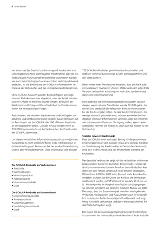 8  Unser Nutzen




Vor allem bei der Geschäftsanbahnung mit Neukunden sind               750 SCHUFA-Mitarbeiter gewährleisten die schnellen und
Schnelligkeit und hohe Datenqualität entscheidend. Weil die An­       d
                                                                      ­ irekten Kommunikationswege zu den Vertragspartnern und
forderung und Prüfung einzelner Nachweise sowohl beim Kunden          den Verbrauchern.
wie auch beim Vertragspartner einen hohen zeitlichen Aufwand
bedeutet, ist die Einbindung der SCHUFA-Informationen im              Denn immer mehr Verbraucher erwarten, dass sie ihre Käufe
­nteresse der Verbraucher und der kreditgebenden Unternehmen.
I                                                                     im Handel auch finanzieren können. Mittlerweile zahlt jeder dritte
                                                                      Verbraucherhaushalt Konsumgüter nicht bar, sondern nutzt
Ohne SCHUFA-Auskunft würden Kreditanfragen von soge­                  d
                                                                      ­ afür eine Kreditfinanzierung.
nannten Risikokunden eher abgelehnt, oder der Anteil risikobe­
lasteter Kredite im Portfolio würde steigen. Einbußen bei             Die Kosten für die Informationsbeschaffung würden deutlich
Wachstum und Ertrag und Unzufriedenheit im Kundenstamm                steigen, wenn es keine Dienstleister wie die SCHUFA gäbe, die
wären die zwangsläufigen Folgen.                                      schnell und verlässlich die relevanten Bonitätsinformationen
                                                                      für die Kreditvergabe liefern. Gerade bei Kreditnehmern, die
Auskunfteien, die zwischen Kreditnehmer und Kreditgeber un­           weniger räumlich gebunden sind, müssten entweder die Kre­
abhängig und wettbewerbsneutral handeln, bauen Vertrauen auf.         ditgeber intensiver Informationen sammeln, oder die Kreditneh­
Im Berichtsjahr hat die SCHUFA über 100 Millionen Auskünfte           mer müssten mehr Daten zur Verfügung stellen. Wenn ­ eides
                                                                                                                             b
an Vertragspartner erteilt. Darüber hinaus wurden mehr als            unterbleibt, nehmen die Risiken zu, aber auch die Kosten für die
739.000 Eigenauskünfte an die Verbraucher, die Privatkunden           Verbraucher.
der SCHUFA, übermittelt.
                                                                      Stabiler privater Kreditmarkt
Um diesen verlässlichen Informationsaustausch zu ermöglichen,         Dass die SCHUFA einen wichtigen Beitrag für die problemlose
investiert die SCHUFA erhebliche Mittel in die IT-Infrastruktur, in   Kreditvergabe leistet und darüber hinaus eine zentrale Funktion
die Bereitstellung von Ressourcen bei der Auskunftsbearbeitung        zur Stabilisierung des Kreditmarktes in Deutschland einnimmt,
und für den Verbraucherservice. Diese Infrastruktur und die über      zeigt sich in der Entwicklung der Privatkredite während der
                                                                      F
                                                                      ­ inanzkrise.

                                                                      Der deutsche Verbraucher zeigt sich als verlässlicher und immer
Die SCHUFA-Produkte zu Verbrauchern                                   bedeutenderer Faktor im deutschen Binnenmarkt. Hierbei hat
• Auskünfte                                                           der Konsumentenkredit seinen Anteil an den inländischen Kre­
• Nachmeldungen                                                       diten seit den 1960er-Jahren auf zwölf Prozent verdoppelt.
• Identitätsprodukte                                                  O
                                                                      ­ bwohl von 2008 bis 2010 zehn Prozent mehr Ratenkredite
• Adressprodukte                                                      vergeben wurden, ist die Quote der Kredite, die vertragsge­
• Informationsprodukte                                                mäß bedient werden, mit 97,5 Prozent für das Jahr 2010 nur um
• Score                                                               0,1 Prozentpunkte im Vergleich zum Vorjahr zurückgegangen.
                                                                      Sie befindet sich damit auf gleichem positivem Niveau wie 2009.
Die SCHUFA-Produkte zu Unternehmen                                    Dies zeigt, dass das Zusammenspiel zwischen kreditgebender
• Unternehmensauskünfte                                               Wirtschaft, Verbrauchern und Auskunfteien auch in wirtschaft­
• Analyseprodukte                                                     lich turbulenten Zeiten hervorragend funktioniert und lang­
• Datenmanagement                                                     fristig für stabile Verhältnisse und damit Planungssicherheit für
• Handelsregisterprodukte                                             das Wirtschaftssystem sorgt.
• Score
                                                                      Der Grund für die zuverlässige Ratenzahlung der Kreditnehmer
                                                                      ist zum einen der robuste deutsche Arbeitsmarkt. Aber auch die
 