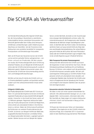 12  Jahresbericht 2011




Die SCHUFA als Vertrauensstifter


Als führende Wirtschaftsauskunftei trägt die SCHUFA dazu       Service und der IdentSafe, die beide vor den Auswirkungen
bei, den Konsumalltag in Deutschland zu vereinfachen.          eines etwaigen Identitätsdiebstahls schützen sollen. Die
U
­ nterschiedliche Services unterstützen Konsumenten und        Unternehmensauskunft, die Privatpersonen oder Gewerbe-
Wirtschaft gleichermaßen beim Aufbau eines Vertrauens­         treibende bei der Wahl der richtigen Geschäftspartner unter-
verhältnisses und beschleunigen zudem Anbahnung sowie          stützt, ist ebenfalls über das Portal nutzbar. Die Darstellung
Abschlüsse von Geschäften. Seit der Finanzkrise ist bei        sämtlicher Daten auf www.meineSCHUFA.de erfolgt über
V
­ erbrauchern eine verstärkte Sensibilität für transparente    eine verschlüsselte Internetverbindung. Der sichere Datenzu-
Finanzprodukte und Dienstleistungen festzustellen.             gang wird mittels der eID-Funktion des neuen Personalaus-
                                                               weises oder der SCHUFA-XSCard beim Login ermöglicht. Neu
Mehr als 93 Prozent der Deutschen kennen die SCHUFA            ist die schnelle Registrierung per E-Postbrief-Verfahren.
und sie wird als wertvoller Partner wahrgenommen – von
Firmen- und auch von Privatkunden. Mit dem sukzessi-           Mehr Transparenz für privates Finanzmanagement
ven Ausbau des Privatkundengeschäfts durch Einführung          Verbrauchernähe demonstriert die SCHUFA auch durch
attraktiver Produkte, wie zum Beispiel die SCHUFA-Auskunft     die Kooperation mit dem Unternehmen Star Finanz. Mit der
online oder die SCHUFA-Unternehmensauskunft, wurde ein         Onlinebanking-Software StarMoney 8.0 und StarMoney
Meilenstein gesetzt. Moderne Konsumenten wissen, dass          Business 5.0 können unter anderem auch die persönlichen
die Dienste der SCHUFA den Konsumentenalltag vereinfa-         SCHUFA-Informationen verwaltet werden. Mit dem soft-
chen und Kreditgeschäfte beschleunigen.                        wareintegrierten Direktzugang zur SCHUFA erhalten Privat-
                                                               personen schnell und unkompliziert einen aktuellen und
Mit Blick auf die Zukunft möchte die SCHUFA nicht nur          umfassenden Überblick über ihre Bonität. Die SCHUFA unter-
im Firmenkundenbereich qualitativ und quantitativ wachsen,     stützt so Privatpersonen bei der Verwaltung ihrer Finanzen
sondern auch ihren verbraucherorientierten Ansatz weiter       und ermöglicht einen besseren Überblick über die persön-
ausbauen.                                                      liche Vermögenssituation.


Erfolgreich: SCHUFA online                                     Konsumenten wünschen Sicherheit im Datenverkehr
Das Privatkundenportal der SCHUFA hatte 2011 Grund zum         Wir leben in einer sich immer rasanter entwickelnden Ge-
Feiern: Im Laufe des Berichtsjahres konnte der einmillionste   sellschaft. Wie selbstverständlich bewegen wir uns in der
registrierte Privatkunde auf www.meineSCHUFA.de begrüßt        digitalen Welt – kommunizieren, informieren oder schlie-
werden. Inzwischen ist die Anzahl der Nutzer weiter auf        ßen Geschäfte ab. Dabei zeigen sich moderne Verbraucher
1,2 Millionen gestiegen. Registrierte Verbraucher haben        informiert, kritisch und hochsensibel in Bezug auf ihre
über das Privatkundenportal der SCHUFA die Möglichkeit,        p
                                                               ­ ersönlichen Daten.
online schnell und unkompliziert Einblick in ihre Informa­
tionen zu nehmen. Neben der Online-Auskunft profitieren        70 Prozent der Internetnutzer fühlen sich Datendieben
die Portalnutzer von weiteren Privatkundenservices der         ­ usgeliefert. Dies ergab eine von der SCHUFA initiierte Ver-
                                                               a
SCHUFA. So können zum Beispiel mithilfe der WebCodes           braucherumfrage, die im Dezember 2011 in Zusammen­
ausgewählte Bonitätsinformationen unmittelbar Dritten,         arbeit mit dem Marktforschungsunternehmen TNS Infratest
zum Beispiel potenziellen Vermietern, zugänglich gemacht
werden. Weitere Services sind zum Beispiel der Update­
 