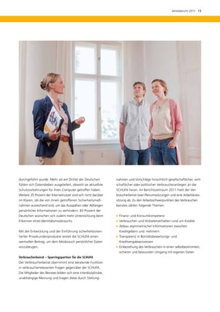 Jahresbericht 2011  13




durchgeführt wurde. Mehr als ein Drittel der Deutschen            nahmen und Vorschläge hinsichtlich gesellschaftlicher, wirt-
fühlen sich Datendieben ausgeliefert, obwohl sie aktuellste       schaftlicher oder politischer Verbraucheranliegen an die
Schutzvorkehrungen für ihren Computer getroffen haben.            SCHUFA heran. Im Berichtszeitraum 2011 hielt der Ver­
Weitere 35 Prozent der Internetnutzer sind sich nicht darüber     braucherbeirat zwei Plenumssitzungen und eine Arbeitskreis-
im Klaren, ob die von ihnen getroffenen Sicherheitsmaß-           sitzung ab. Zu den Arbeitsschwerpunkten des Verbraucher-
nahmen ausreichend sind, um das Ausspähen oder Abfangen           beirates zählen folgende Themen:
persönlicher Informationen zu verhindern. 83 Prozent der
Deutschen wünschen sich zudem mehr Unterstützung beim               Finanz- und Konsumkompetenz
Erkennen eines Identitätsmissbrauchs.                               Verbraucher- und Anbieterverhalten rund um Kredite
                                                                   
                                                                   Abbau asymmetrischer Informationen zwischen
Mit der Entwicklung und der Einführung sicherheitsorien-            K
                                                                    ­ reditgebern und -nehmern
tierter Privatkundenprodukte leistet die SCHUFA einen              
                                                                   Transparenz in Bonitätsbewertungs- und
wertvollen Beitrag, um dem Missbrauch persönlicher Daten            Kreditvergabeprozessen
vorzubeugen.                                                       
                                                                   Einbeziehung des Verbrauchers in einen selbstbestimmten,
                                                                    sicheren und bewussten Umgang mit eigenen Daten
Verbraucherbeirat – Sparringspartner für die SCHUFA
Der Verbraucherbeirat übernimmt eine beratende Funktion
in verbraucherrelevanten Fragen gegenüber der SCHUFA.
Die Mitglieder des Beirates bilden sich eine interdisziplinäre,
unabhängige Meinung und tragen diese durch Stellung-
 