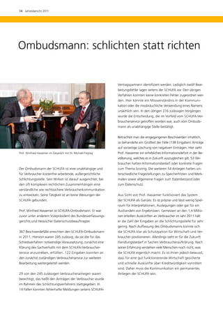 14  Jahresbericht 2011




Ombudsmann: schlichten statt richten


                                                               Vertragspartnern identifiziert werden. Lediglich zwölf Bear-
                                                               beitungsfehler lagen seitens der SCHUFA vor. Den übrigen
                                                               Verfahren konnten keine konkreten Fehler zugeordnet wer-
                                                               den. Hier könnte ein Missverständnis in der Kommuni-
                                                               kation oder die missbräuchliche Verwendung eines Namens
                                                               ursächlich sein. In den übrigen 216 zulässigen Vorgängen
                                                               wurde die Entscheidung, die im Vorfeld vom SCHUFA-Ver-
                                                               braucherservice getroffen worden war, auch vom Ombuds-
                                                               mann als unabhängige Stelle bestätigt.


                                                               Betrachtet man die eingegangenen Beschwerden inhaltlich,
                                                               so behandelte ein Großteil der Fälle (138 Eingaben) Anträge
                                                               auf vorzeitige Löschung von negativen Einträgen. Hier sieht
Prof. Winfried Hassemer im Gespräch mit Dr. Michael ­ reytag
                                                    F          Prof. Hassemer ein erhebliches Informationsdefizit in der Be-
                                                               völkerung, welches es in Zukunft auszugleichen gilt. 53 Ver-
                                                               braucher hatten Informationsbedarf oder konkrete Fragen
Der Ombudsmann der SCHUFA ist eine unabhängige und             zum Thema Scoring. Die weiteren 54 Anliegen hatten un-
für Verbraucher kostenfrei arbeitende, außergerichtliche       terschiedliche Fragestellungen zu Speicherfristen und Merk-
Schlichtungsstelle. Sein Wirken ist darauf ausgerichtet, bei   malen sowie allgemeine Fragen zum Datenbestand oder
den oft komplexen rechtlichen Zusammenhängen eine              zum Datenschutz.
verständliche wie rechtssichere Verbraucherkommunikation
zu entwickeln. Seine Tätigkeit ist an keine Weisungen der      Aus Sicht von Prof. Hassemer funktioniert das System
SCHUFA gebunden.                                               der SCHUFA als Ganzes: Es ist präzise und lässt wenig Spiel-
                                                               raum für Interpretationen, Auslegungen oder gar für ein
Prof. Winfried Hassemer ist SCHUFA-Ombudsmann. Er war          Aushandeln von Ergebnissen. Gemessen an den 1,4 Millio-
zuvor unter anderem Vizepräsident des Bundesverfassungs-       nen erteilten Auskünften an Verbraucher im Jahr 2011 hält
gerichts und Hessischer Datenschutzbeauftragter.               er die Zahl der Eingaben an die Schlichtungsstelle für sehr
                                                               gering. Nach Auffassung des Ombudsmanns konnte sich
367 Beschwerdefälle erreichten den SCHUFA-Ombudsmann           die SCHUFA klar als Schutzpatron für Wirtschaft und Ver-
in 2011. Hiervon waren 245 zulässig, da sie die für das        braucher positionieren. Allerdings sieht er für die Zukunft
Schiedsverfahren notwendige Voraussetzung, zunächst eine       Handlungsbedarf in Sachen Verbraucheraufklärung. Nach
Klärung des Sachverhalts mit dem SCHUFA-Verbraucher­           seiner Erfahrung verstehen viele Menschen noch nicht, was
service anzustreben, erfüllten. 122 Eingaben konnten an        die SCHUFA eigentlich macht. Es ist ihnen jedoch bewusst,
den zunächst zuständigen Verbraucherservice zur weiteren       dass für eine gut funktionierende Wirtschaft gesicherte
Bearbeitung weitergeleitet werden.                             und schnelle Auskünfte über Kreditwürdigkeit vonnöten
                                                               sind. Daher muss die Kommunikation ein permanentes
29 von den 245 zulässigen Verbraucheranliegen waren            ­ nliegen der SCHUFA sein.
                                                               A
b
­ erechtigt, das heißt den Anträgen der Verbraucher wurde
im Rahmen des Schlichtungsverfahrens stattgegeben. In
14 Fällen konnten fehlerhafte Meldungen seitens SCHUFA-­
 