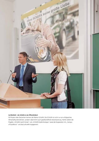 Im Blickfeld – die SCHUFA in der Öffentlichkeit
93 Prozent aller Deutschen kennen die Marke SCHUFA. Die SCHUFA ist nicht nur ein erfolgreiches
Wirtschaftsunternehmen, sondern übernimmt auch gesellschaftliche Verantwortung. Hierfür stehen die
Projekte „SCHUFA macht Schule“ und „SCHUFA Kredit-Kompass“ sowie die Kooperation mit „Campus
of Excellence“ und das kulturelle Engagement.
 